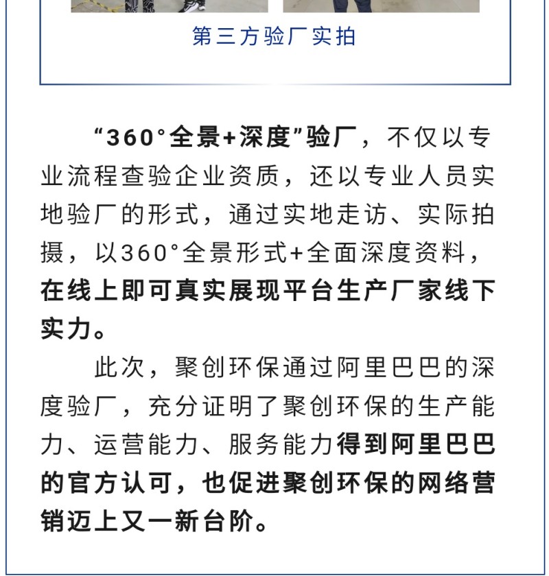 “360°全景+深度”验厂，不仅以专业流程查验企业资质，还以专业人员实地验厂的形式，通过实地走访、实际拍摄，以360°全景形式+全面深度资料，在线上即可真实展现平台生产厂家线下实力。 此次，聚创环保通过阿里巴巴的深度验厂，充分证明了聚创环保的生产能力、运营能力、服务能力得到阿里巴巴的官方认可，也促进聚创环保的网络营销迈上又一新台阶。