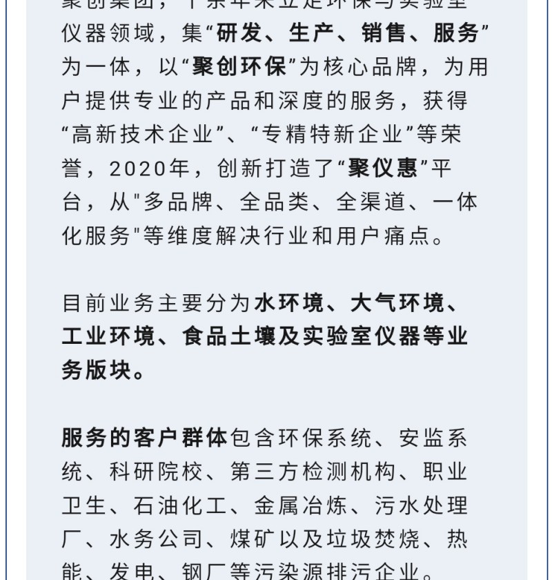 聚创集团，十余年来立足环保与实验室仪器领域，集“研发、生产、销售、服务”为一体，以“聚创环保”为核心品牌，为用户提供专业的产品和深度的服务，获得“高-新技术企业”、“专精特新企业”等荣誉，2020年，创新打造了“聚仪惠”平台，从